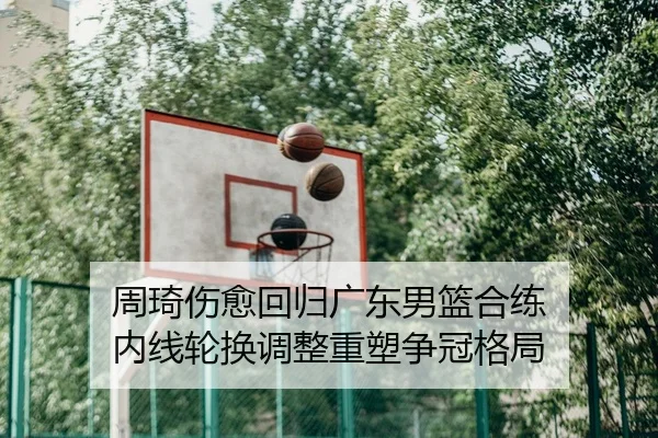 周琦伤愈回归广东男篮合练 内线轮换调整重塑争冠格局